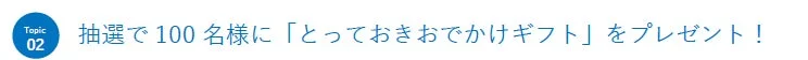 抽選で100名様に「とっておきおでかけギフト」をプレゼント!